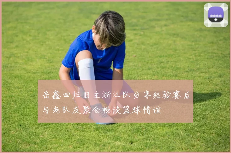 岳鑫回归旧主浙江队分享经验赛后与老队友聚会畅谈篮球情谊