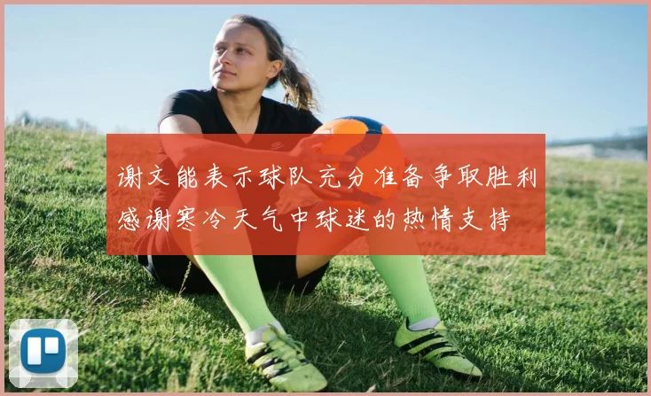 谢文能表示球队充分准备争取胜利感谢寒冷天气中球迷的热情支持