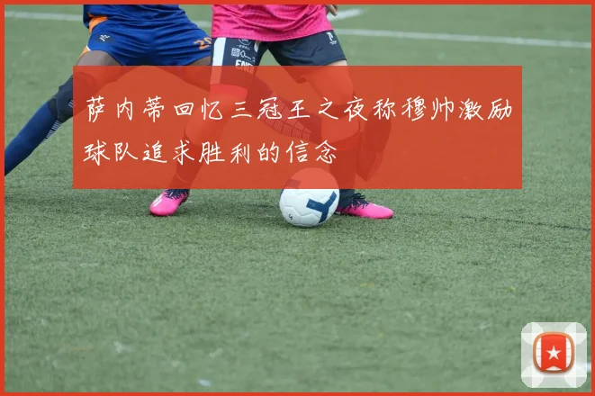 萨内蒂回忆三冠王之夜称穆帅激励球队追求胜利的信念