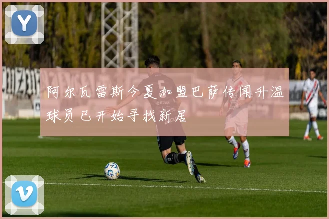 阿尔瓦雷斯今夏加盟巴萨传闻升温球员已开始寻找新居