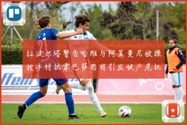 拉波尔塔警告哈维与阿莱曼尼被操控丰特执掌巴萨恐将引发破产危机