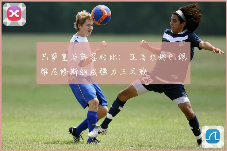 巴萨皇马阵容对比：亚马尔姆巴佩维尼修斯组成强力三叉戟