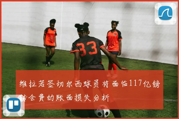 维拉若签切尔西球员将面临117亿镑转会费的账面损失分析