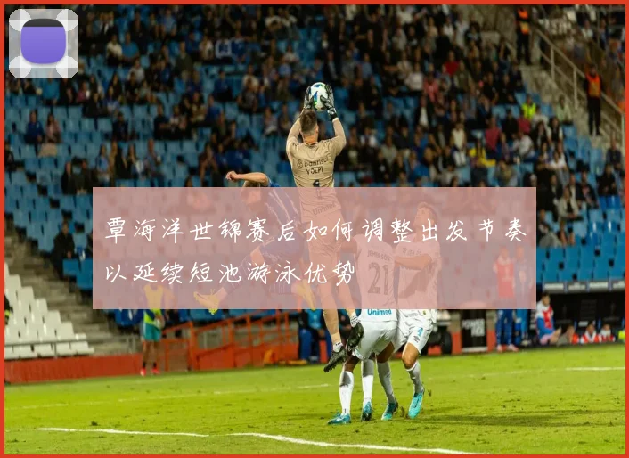 覃海洋世锦赛后如何调整出发节奏以延续短池游泳优势