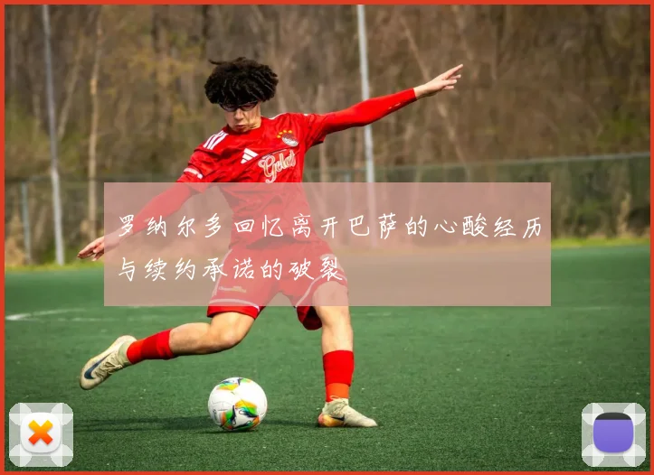 罗纳尔多回忆离开巴萨的心酸经历与续约承诺的破裂