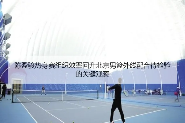 陈盈骏热身赛组织效率回升北京男篮外线配合待检验的关键观察 | aoa.conapp